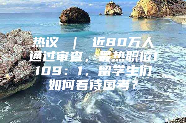 热议 ｜ 近80万人通过审查，最热职位1109：1，留学生们如何看待国考？