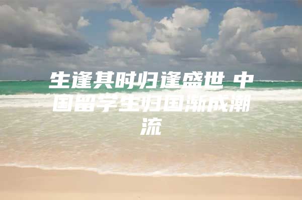 生逢其时归逢盛世　中国留学生归国渐成潮流