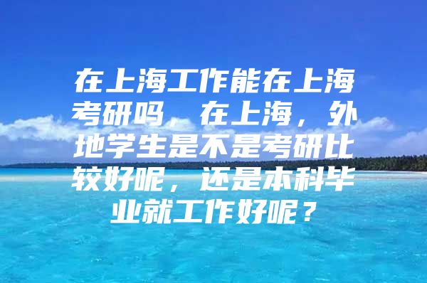 在上海工作能在上海考研吗，在上海，外地学生是不是考研比较好呢，还是本科毕业就工作好呢？