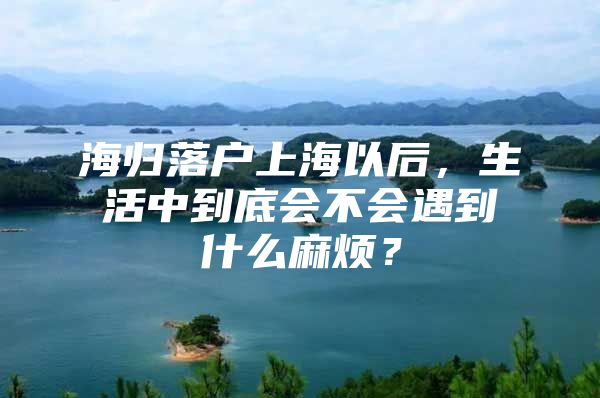 海归落户上海以后，生活中到底会不会遇到什么麻烦？