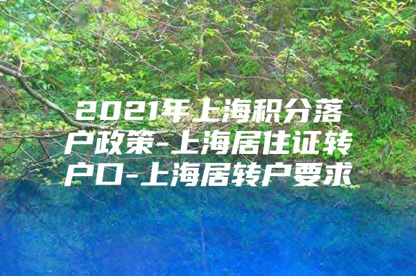 2021年上海积分落户政策-上海居住证转户口-上海居转户要求