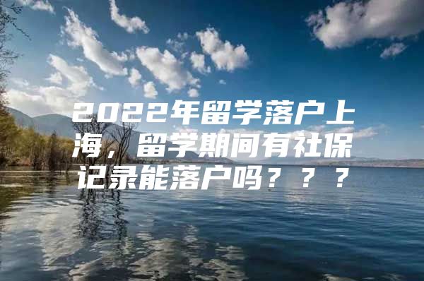 2022年留学落户上海，留学期间有社保记录能落户吗？？？