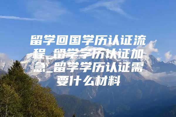 留学回国学历认证流程_留学学历认证加急_留学学历认证需要什么材料