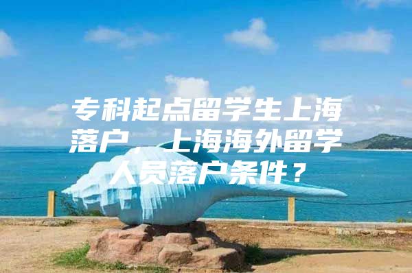 专科起点留学生上海落户，上海海外留学人员落户条件？