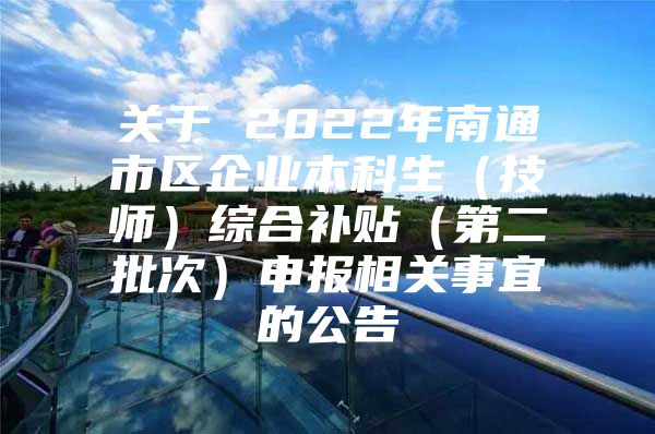 关于 2022年南通市区企业本科生（技师）综合补贴（第二批次）申报相关事宜的公告