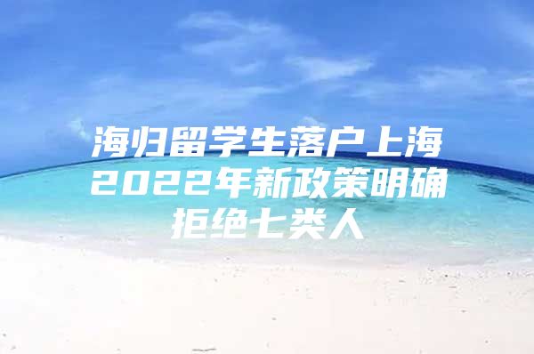 海归留学生落户上海2022年新政策明确拒绝七类人