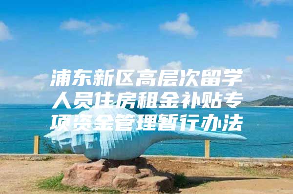 浦东新区高层次留学人员住房租金补贴专项资金管理暂行办法