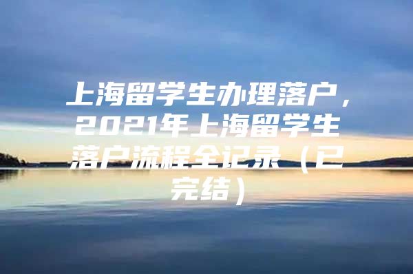 上海留学生办理落户，2021年上海留学生落户流程全记录（已完结）