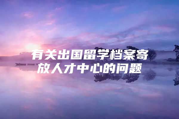 有关出国留学档案寄放人才中心的问题