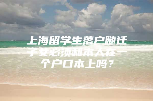 上海留学生落户随迁子女必须和本人在一个户口本上吗？