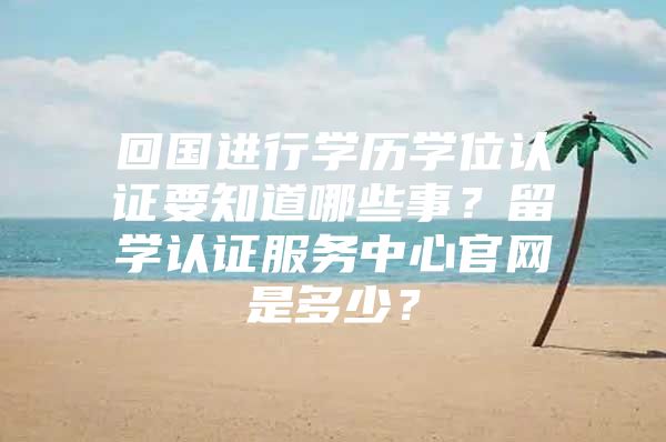 回国进行学历学位认证要知道哪些事？留学认证服务中心官网是多少？