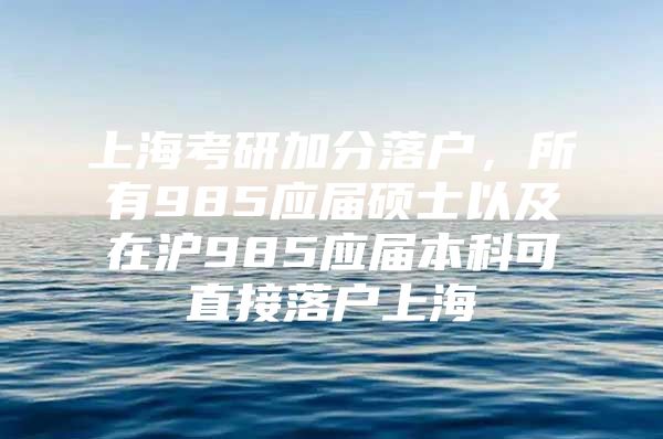 上海考研加分落户，所有985应届硕士以及在沪985应届本科可直接落户上海