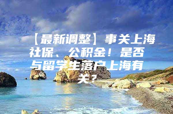 【最新调整】事关上海社保、公积金！是否与留学生落户上海有关？