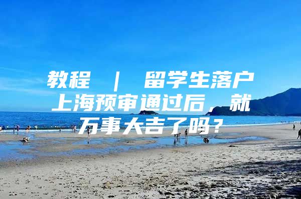 教程 ｜ 留学生落户上海预审通过后，就万事大吉了吗？