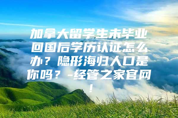 加拿大留学生未毕业回国后学历认证怎么办？隐形海归人口是你吗？-经管之家官网！