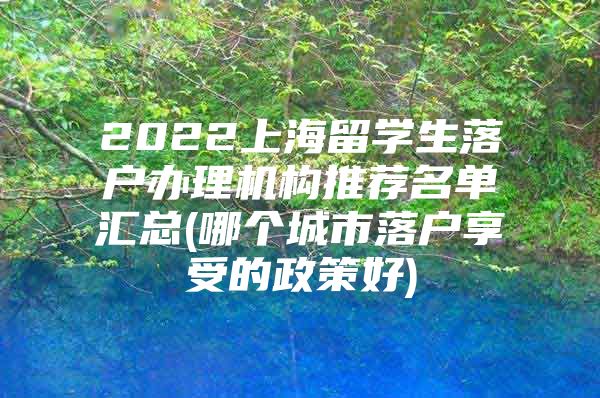 2022上海留学生落户办理机构推荐名单汇总(哪个城市落户享受的政策好)