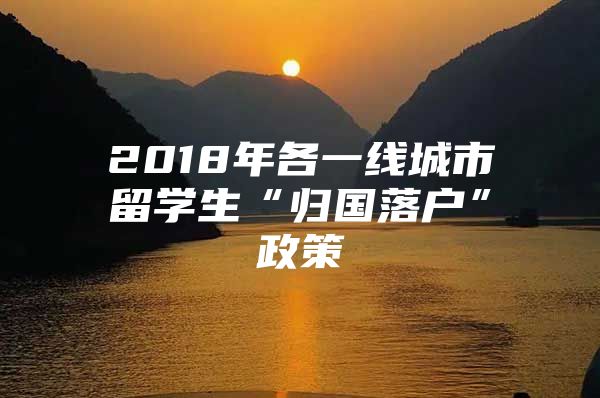 2018年各一线城市留学生“归国落户”政策