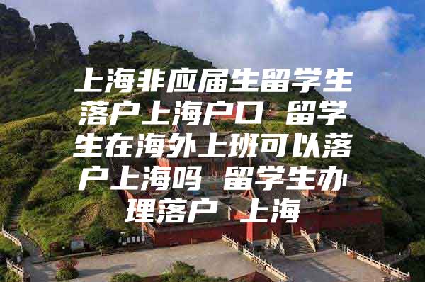 上海非应届生留学生落户上海户口 留学生在海外上班可以落户上海吗 留学生办理落户 上海