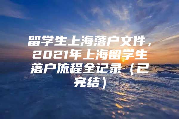 留学生上海落户文件，2021年上海留学生落户流程全记录（已完结）