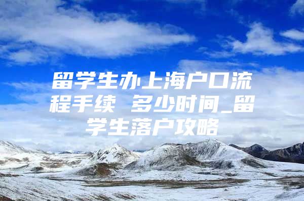 留学生办上海户口流程手续 多少时间_留学生落户攻略