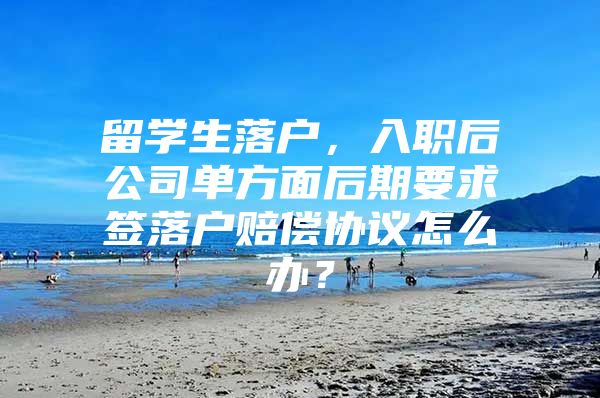 留学生落户，入职后公司单方面后期要求签落户赔偿协议怎么办？