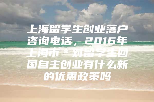 上海留学生创业落户咨询电话，2016年上海市＊对留学生回国自主创业有什么新的优惠政策吗