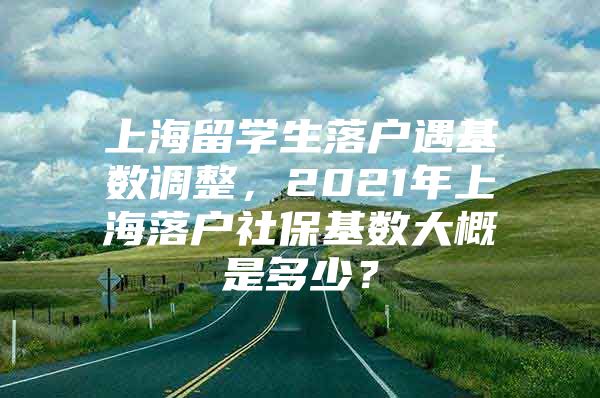 上海留学生落户遇基数调整，2021年上海落户社保基数大概是多少？