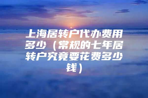 上海居转户代办费用多少（常规的七年居转户究竟要花费多少钱）