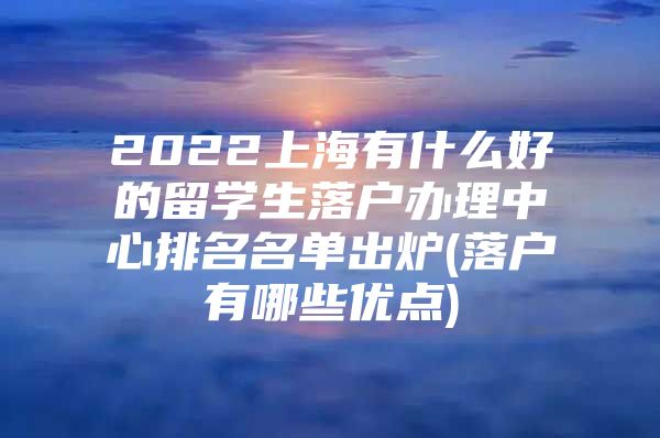 2022上海有什么好的留学生落户办理中心排名名单出炉(落户有哪些优点)