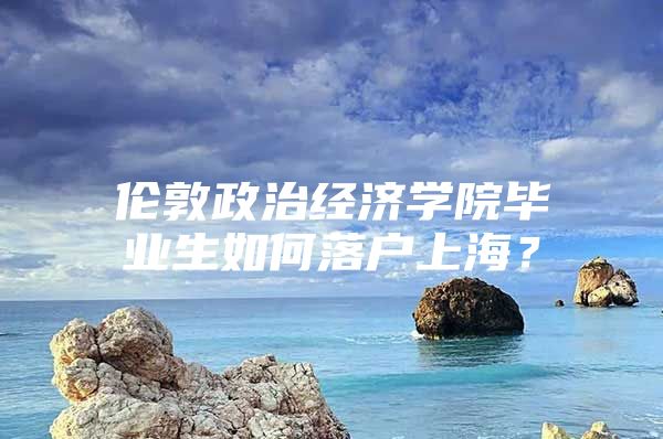 伦敦政治经济学院毕业生如何落户上海？