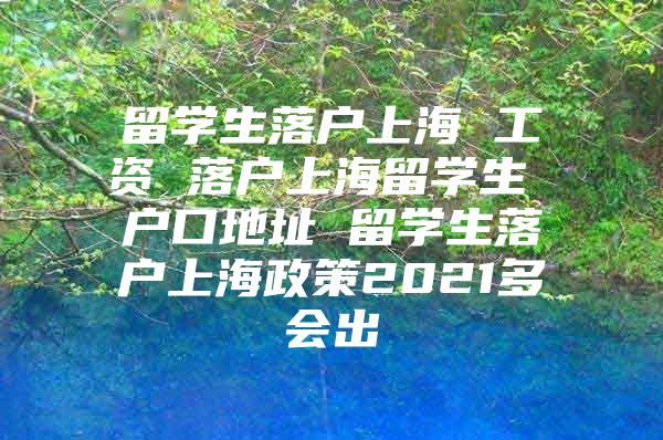 留学生落户上海 工资 落户上海留学生 户口地址 留学生落户上海政策2021多会出