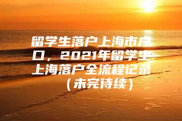 留学生落户上海市户口，2021年留学生上海落户全流程记录 （未完待续）