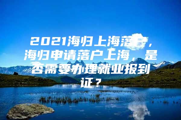 2021海归上海落户，海归申请落户上海，是否需要办理就业报到证？