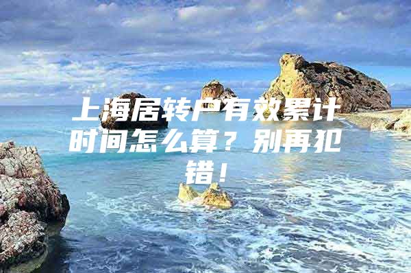 上海居转户有效累计时间怎么算？别再犯错！