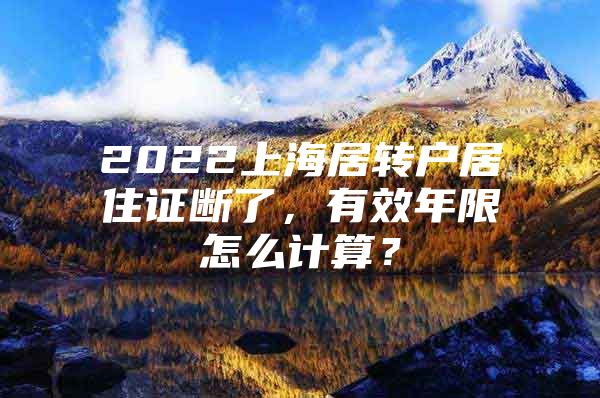 2022上海居转户居住证断了，有效年限怎么计算？