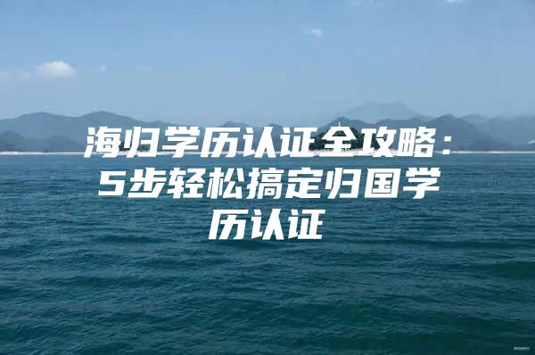 海归学历认证全攻略：5步轻松搞定归国学历认证