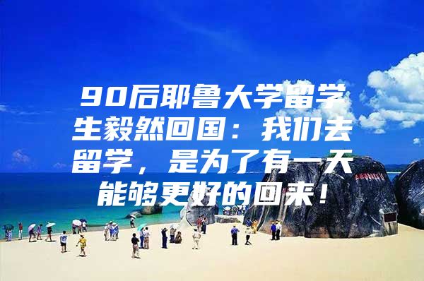 90后耶鲁大学留学生毅然回国：我们去留学，是为了有一天能够更好的回来！