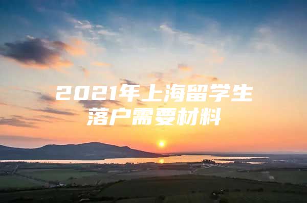 2021年上海留学生落户需要材料