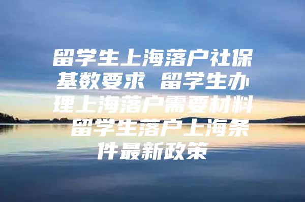 留学生上海落户社保基数要求 留学生办理上海落户需要材料 留学生落户上海条件最新政策