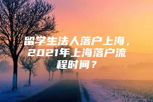 留学生法人落户上海，2021年上海落户流程时间？