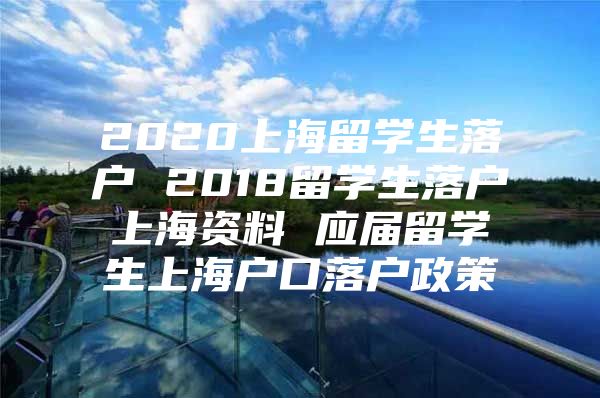 2020上海留学生落户 2018留学生落户上海资料 应届留学生上海户口落户政策