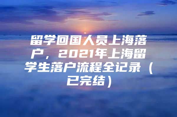 留学回国人员上海落户，2021年上海留学生落户流程全记录（已完结）