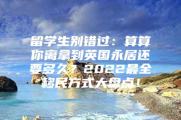 留学生别错过：算算你离拿到英国永居还要多久？2022最全移民方式大盘点！