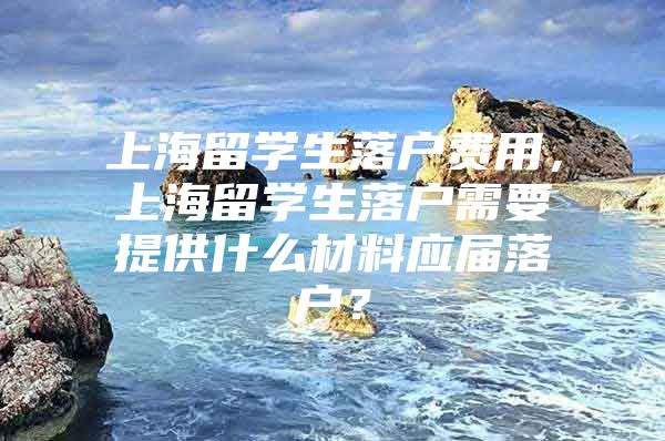 上海留学生落户费用，上海留学生落户需要提供什么材料应届落户？