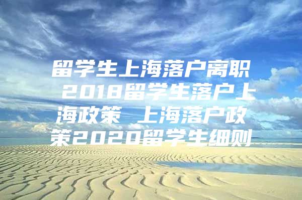 留学生上海落户离职 2018留学生落户上海政策 上海落户政策2020留学生细则