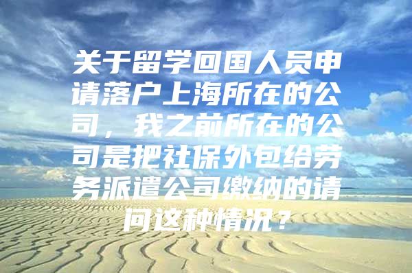 关于留学回国人员申请落户上海所在的公司，我之前所在的公司是把社保外包给劳务派遣公司缴纳的请问这种情况？