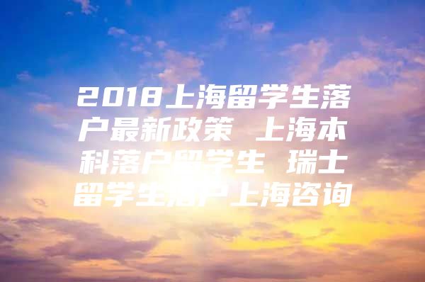 2018上海留学生落户最新政策 上海本科落户留学生 瑞士留学生落户上海咨询