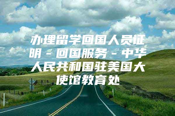 办理留学回国人员证明－回国服务－中华人民共和国驻美国大使馆教育处