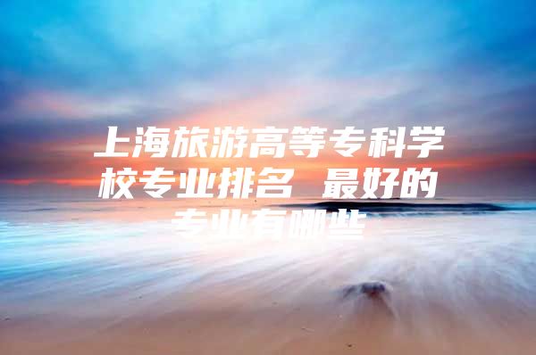 上海旅游高等专科学校专业排名 最好的专业有哪些