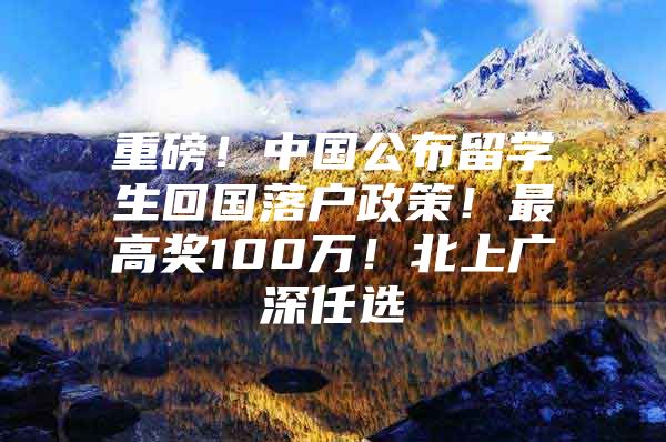 重磅！中国公布留学生回国落户政策！最高奖100万！北上广深任选